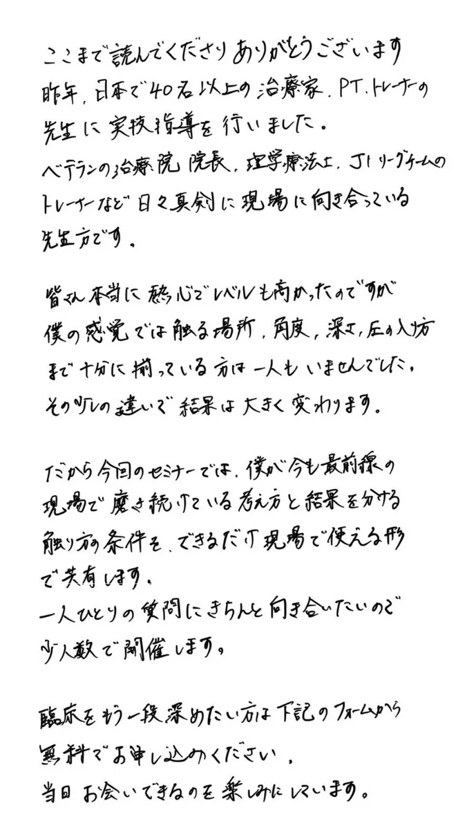 ここまで読んでくださりありがとうございます。昨年、日本で40名以上の治療家、PT、トレーナーの先生に実技指導を行いました。ベテランの治療院院長、理学療法士、J1リーグチームのトレーナーなど日々真剣に現場に向き合っている先生方です。皆さん本当に熱心でレベルも高かったのですが、僕の感覚では触る場所、角度、深さ、圧の入り方まで十分に揃っている方は一人もいませんでした。その少しの違いで結果は大きく変わります。だから今回のセミナーでは、僕が今も最前線の現場で磨き続けている考え方と結果を分ける触り方の条件を、できるだけ現場で使える形で共有します。一人ひとりの質問にきちんと向き合いたいので少人数で開催します。臨床をもう一段深めたい方は下記のフォームから無料でお申し込みください。当日お会いできるのを楽しみにしています。